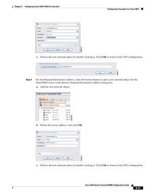 Page 177 
5-41
Cisco ASA Series Firewall ASDM Configuration Guide
 
Chapter 5      Configuring Twice NAT (ASA 8.3 and Later)
  Configuration Examples for Twice NAT
c.Choose the new network object by double-clicking it. Click OK to return to the NAT configuration.
Step 4For the Original Destination Address, click the browse button to add a new network object for the 
Telnet/Web server in the Browse Original Destination Address dialog box.
a.Add the new network object.
b.Define the server address, and click OK....