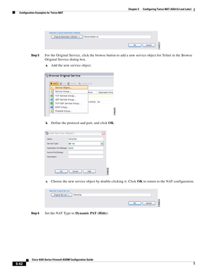 Page 178 
5-42
Cisco ASA Series Firewall ASDM Configuration Guide
 
Chapter 5      Configuring Twice NAT (ASA 8.3 and Later)
  Configuration Examples for Twice NAT
Step 5For the Original Service, click the browse button to add a new service object for Telnet in the Browse 
Original Service dialog box.
a.Add the new service object.
b.Define the protocol and port, and click OK.
c.Choose the new service object by double-clicking it. Click OK to return to the NAT configuration.
Step 6Set the NAT Type to Dynamic PAT...