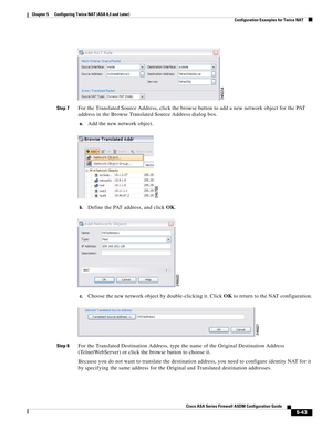 Page 179 
5-43
Cisco ASA Series Firewall ASDM Configuration Guide
 
Chapter 5      Configuring Twice NAT (ASA 8.3 and Later)
  Configuration Examples for Twice NAT
Step 7For the Translated Source Address, click the browse button to add a new network object for the PAT 
address in the Browse Translated Source Address dialog box.
a.Add the new network object.
b.Define the PAT address, and click OK.
c.Choose the new network object by double-clicking it. Click OK to return to the NAT configuration.
Step 8For the...