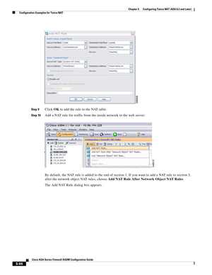 Page 180 
5-44
Cisco ASA Series Firewall ASDM Configuration Guide
 
Chapter 5      Configuring Twice NAT (ASA 8.3 and Later)
  Configuration Examples for Twice NAT
Step 9Click OK to add the rule to the NAT table.
Step 10Add a NAT rule for traffic from the inside network to the web server:
By default, the NAT rule is added to the end of section 1. If you want to add a NAT rule to section 3, 
after the network object NAT rules, choose Add NAT Rule After Network Object NAT Rules.
The Add NAT Rule dialog box appears. 