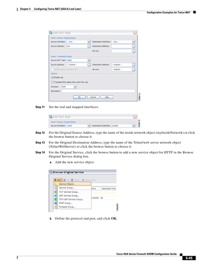 Page 181 
5-45
Cisco ASA Series Firewall ASDM Configuration Guide
 
Chapter 5      Configuring Twice NAT (ASA 8.3 and Later)
  Configuration Examples for Twice NAT
Step 11Set the real and mapped interfaces:
Step 12For the Original Source Address, type the name of the inside network object (myInsideNetwork) or click 
the browse button to choose it.
Step 13For the Original Destination Address, type the name of the Telnet/web server network object 
(TelnetWebServer) or click the browse button to choose it.
Step...