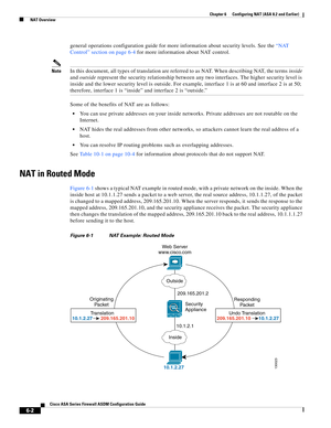 Page 190 
6-2
Cisco ASA Series Firewall ASDM Configuration Guide
 
Chapter 6      Configuring NAT (ASA 8.2 and Earlier)
  NAT Overview
general operations configuration guide for more information about security levels. See the “NAT 
Control” section on page 6-4 for more information about NAT control.
NoteIn this document, all types of translation are referred to as NAT. When describing NAT, the terms inside 
and outside represent the security relationship between any two interfaces. The higher security level is...