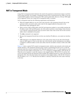 Page 191 
6-3
Cisco ASA Series Firewall ASDM Configuration Guide
 
Chapter 6      Configuring NAT (ASA 8.2 and Earlier)
  NAT Overview
NAT in Transparent Mode
Using NAT in transparent mode eliminates the need for the upstream or downstream routers to perform 
NAT for their networks. For example, a transparent firewall ASA is useful between two VRFs so you can 
establish BGP neighbor relations between the VRFs and the global table. However, NAT per VRF might 
not be supported. In this case, using NAT in...