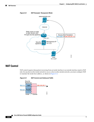 Page 192 
6-4
Cisco ASA Series Firewall ASDM Configuration Guide
 
Chapter 6      Configuring NAT (ASA 8.2 and Earlier)
  NAT Overview
Figure 6-2 NAT Example: Transparent Mode
NAT Control
NAT control requires that packets traversing from an inside interface to an outside interface match a NAT 
rule; for any host on the inside network to access a host on the outside network, you must configure NAT 
to translate the inside host address, as shown in Figure 6-3.
Figure 6-3 NAT Control and Outbound Traffic
Management...