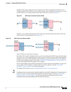 Page 193 
6-5
Cisco ASA Series Firewall ASDM Configuration Guide
 
Chapter 6      Configuring NAT (ASA 8.2 and Earlier)
  NAT Overview
Interfaces at the same security level are not required to use NAT to communicate. However, if you 
configure dynamic NAT or PAT on a same security interface, then all traffic from the interface to a same 
security interface or an outside interface must match a NAT rule, as shown in Figure 6-4.
Figure 6-4 NAT Control and Same Security Traffic
Similarly, if you enable outside...