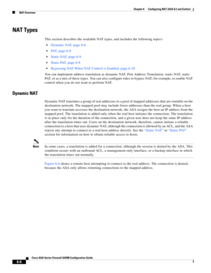 Page 194 
6-6
Cisco ASA Series Firewall ASDM Configuration Guide
 
Chapter 6      Configuring NAT (ASA 8.2 and Earlier)
  NAT Overview
NAT Types
This section describes the available NAT types, and includes the following topics:
Dynamic NAT, page 6-6
PAT, page 6-8
Static NAT, page 6-9
Static PAT, page 6-9
Bypassing NAT When NAT Control is Enabled, page 6-10
You can implement address translation as dynamic NAT, Port Address Translation, static NAT, static 
PAT, or as a mix of these types. You can also configure...