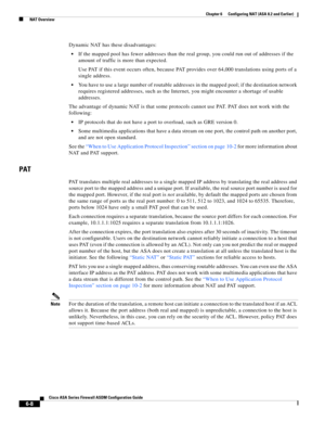 Page 196 
6-8
Cisco ASA Series Firewall ASDM Configuration Guide
 
Chapter 6      Configuring NAT (ASA 8.2 and Earlier)
  NAT Overview
Dynamic NAT has these disadvantages:
If the mapped pool has fewer addresses than the real group, you could run out of addresses if the 
amount of traffic is more than expected.
Use PAT if this event occurs often, because PAT provides over 64,000 translations using ports of a 
single address.
You have to use a large number of routable addresses in the mapped pool; if the...