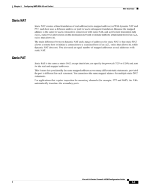 Page 197 
6-9
Cisco ASA Series Firewall ASDM Configuration Guide
 
Chapter 6      Configuring NAT (ASA 8.2 and Earlier)
  NAT Overview
Static NAT
Static NAT creates a fixed translation of real address(es) to mapped address(es).With dynamic NAT and 
PAT, each host uses a different address or port for each subsequent translation. Because the mapped 
address is the same for each consecutive connection with static NAT, and a persistent translation rule 
exists, static NAT allows hosts on the destination network to...