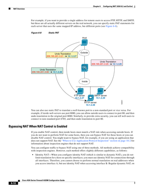 Page 198 
6-10
Cisco ASA Series Firewall ASDM Configuration Guide
 
Chapter 6      Configuring NAT (ASA 8.2 and Earlier)
  NAT Overview
For example, if you want to provide a single address for remote users to access FTP, HTTP, and SMTP, 
but these are all actually different servers on the real network, you can specify static PAT statements for 
each server that uses the same mapped IP address, but different ports (see Figure 6-8).
Figure 6-8 Static PAT
You can also use static PAT to translate a well-known port...