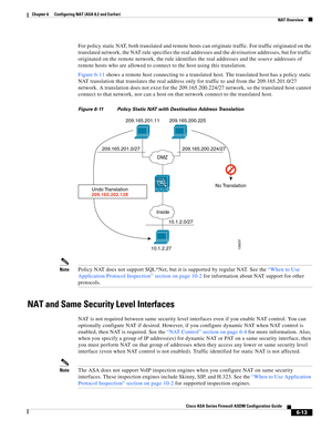 Page 201 
6-13
Cisco ASA Series Firewall ASDM Configuration Guide
 
Chapter 6      Configuring NAT (ASA 8.2 and Earlier)
  NAT Overview
For policy static NAT, both translated and remote hosts can originate traffic. For traffic originated on the 
translated network, the NAT rule specifies the real addresses and the destination addresses, but for traffic 
originated on the remote network, the rule identifies the real addresses and the source addresses of 
remote hosts who are allowed to connect to the host using...