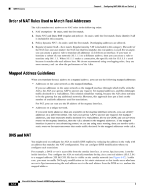 Page 202 
6-14
Cisco ASA Series Firewall ASDM Configuration Guide
 
Chapter 6      Configuring NAT (ASA 8.2 and Earlier)
  NAT Overview
Order of NAT Rules Used to Match Real Addresses
The ASA matches real addresses to NAT rules in the following order:
1.NAT exemption—In order, until the first match.
2.Static NAT and Static PAT (regular and policy)—In order, until the first match. Static identity NAT 
is included in this category.
3.Policy dynamic NAT—In order, until the first match. Overlapping addresses are...