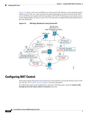 Page 204 
6-16
Cisco ASA Series Firewall ASDM Configuration Guide
 
Chapter 6      Configuring NAT (ASA 8.2 and Earlier)
  Configuring NAT Control
Figure 6-13 shows a web server and DNS server on the outside. The ASA has a static translation for the 
outside server. In this case, when an inside user requests the address for ftp.cisco.com from the DNS 
server, the DNS server responds with the real address, 209.165.20.10. Because you want inside users to 
use the mapped address for ftp.cisco.com (10.1.2.56) you...