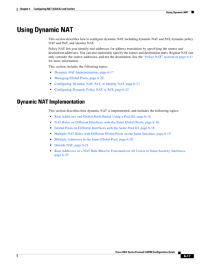Page 205 
6-17
Cisco ASA Series Firewall ASDM Configuration Guide
 
Chapter 6      Configuring NAT (ASA 8.2 and Earlier)
  Using Dynamic NAT
Using Dynamic NAT 
This section describes how to configure dynamic NAT, including dynamic NAT and PAT, dynamic policy 
NAT and PAT, and identity NAT.
Policy NAT lets you identify real addresses for address translation by specifying the source and 
destination addresses. You can also optionally specify the source and destination ports. Regular NAT can 
only consider the...
