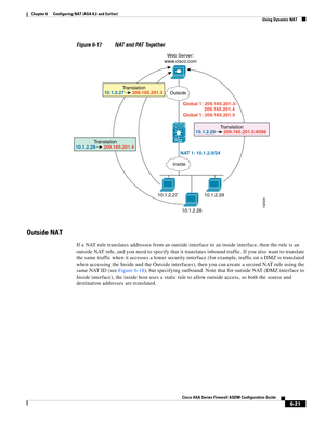 Page 209 
6-21
Cisco ASA Series Firewall ASDM Configuration Guide
 
Chapter 6      Configuring NAT (ASA 8.2 and Earlier)
  Using Dynamic NAT
Figure 6-17 NAT and PAT Together
Outside NAT
If a NAT rule translates addresses from an outside interface to an inside interface, then the rule is an 
outside NAT rule, and you need to specify that it translates inbound traffic. If you also want to translate 
the same traffic when it accesses a lower security interface (for example, traffic on a DMZ is translated 
when...