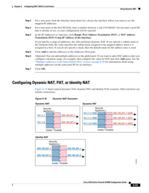 Page 211 
6-23
Cisco ASA Series Firewall ASDM Configuration Guide
 
Chapter 6      Configuring NAT (ASA 8.2 and Earlier)
  Using Dynamic NAT
Step 2For a new pool, from the Interface drop-down list, choose the interface where you want to use the 
mapped IP addresses.
Step 3For a new pool, in the Pool ID field, enter a number between 1 and 2147483647. Do not enter a pool ID 
that is already in use, or your configuration will be rejected.
Step 4In the IP Addresses to Add area, click Range, Port Address Translation...