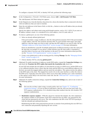 Page 212 
6-24
Cisco ASA Series Firewall ASDM Configuration Guide
 
Chapter 6      Configuring NAT (ASA 8.2 and Earlier)
  Using Dynamic NAT
To configure a dynamic NAT, PAT, or identity NAT rule, perform the following steps.
Step 1In the Configuration > Firewall > NAT Rules pane, choose Add > Add Dynamic NAT Rule.
The Add Dynamic NAT Rule dialog box appears.
Step 2In the Original area, from the Interface drop-down list, choose the interface that is connected to the hosts 
with real addresses that you want to...