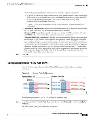 Page 213 
6-25
Cisco ASA Series Firewall ASDM Configuration Guide
 
Chapter 6      Configuring NAT (ASA 8.2 and Earlier)
  Using Dynamic NAT
TCP initial sequence number randomization can be disabled if required. For example:
–If another in-line firewall is also randomizing the initial sequence numbers, there is no need for 
both firewalls to be performing this action, even though this action does not affect the traffic.
–If you use eBGP multi-hop through the ASA, and the eBGP peers are using MD5. 
Randomization...