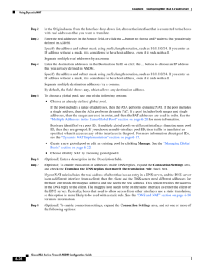 Page 214 
6-26
Cisco ASA Series Firewall ASDM Configuration Guide
 
Chapter 6      Configuring NAT (ASA 8.2 and Earlier)
  Using Dynamic NAT
Step 2In the Original area, from the Interface drop-down list, choose the interface that is connected to the hosts 
with real addresses that you want to translate.
Step 3Enter the real addresses in the Source field, or click the ... button to choose an IP address that you already 
defined in ASDM.
Specify the address and subnet mask using prefix/length notation, such as...