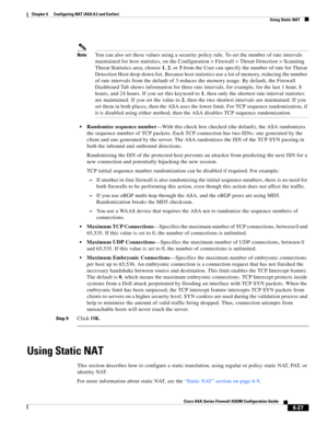 Page 215 
6-27
Cisco ASA Series Firewall ASDM Configuration Guide
 
Chapter 6      Configuring NAT (ASA 8.2 and Earlier)
  Using Static NAT
NoteYou can also set these values using a security policy rule. To set the number of rate intervals 
maintained for host statistics, on the Configuration > Firewall > Threat Detection > Scanning 
Threat Statistics area, choose 1, 2, or 3 from the User can specify the number of rate for Threat 
Detection Host drop-down list. Because host statistics use a lot of memory,...