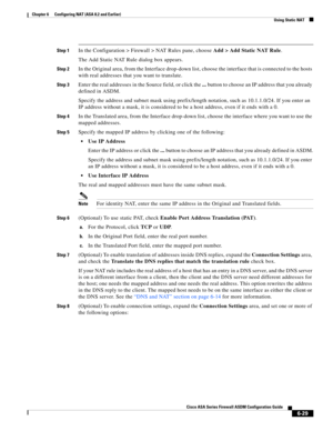 Page 217 
6-29
Cisco ASA Series Firewall ASDM Configuration Guide
 
Chapter 6      Configuring NAT (ASA 8.2 and Earlier)
  Using Static NAT
Step 1In the Configuration > Firewall > NAT Rules pane, choose Add > Add Static NAT Rule.
The Add Static NAT Rule dialog box appears.
Step 2In the Original area, from the Interface drop-down list, choose the interface that is connected to the hosts 
with real addresses that you want to translate.
Step 3Enter the real addresses in the Source field, or click the ... button to...