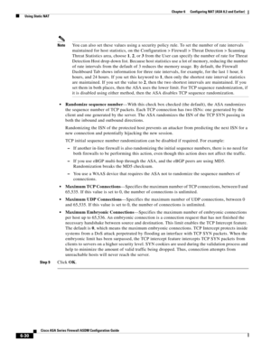 Page 218 
6-30
Cisco ASA Series Firewall ASDM Configuration Guide
 
Chapter 6      Configuring NAT (ASA 8.2 and Earlier)
  Using Static NAT
NoteYou can also set these values using a security policy rule. To set the number of rate intervals 
maintained for host statistics, on the Configuration > Firewall > Threat Detection > Scanning 
Threat Statistics area, choose 1, 2, or 3 from the User can specify the number of rate for Threat 
Detection Host drop-down list. Because host statistics use a lot of memory,...