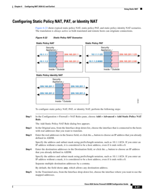 Page 219 
6-31
Cisco ASA Series Firewall ASDM Configuration Guide
 
Chapter 6      Configuring NAT (ASA 8.2 and Earlier)
  Using Static NAT
Configuring Static Policy NAT, PAT, or Identity NAT
Figure 6-22 shows typical static policy NAT, static policy PAT, and static policy identity NAT scenarios. 
The translation is always active so both translated and remote hosts can originate connections.
Figure 6-22 Static Policy NAT Scenarios
To configure static policy NAT, PAT, or identity NAT, perform the following...