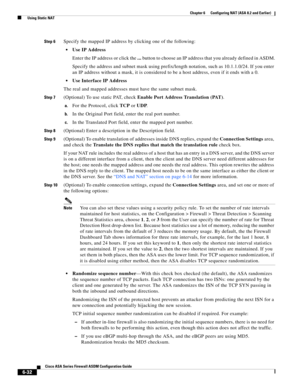 Page 220 
6-32
Cisco ASA Series Firewall ASDM Configuration Guide
 
Chapter 6      Configuring NAT (ASA 8.2 and Earlier)
  Using Static NAT
Step 6Specify the mapped IP address by clicking one of the following:
Use IP Address
Enter the IP address or click the ... button to choose an IP address that you already defined in ASDM.
Specify the address and subnet mask using prefix/length notation, such as 10.1.1.0/24. If you enter 
an IP address without a mask, it is considered to be a host address, even if it ends...