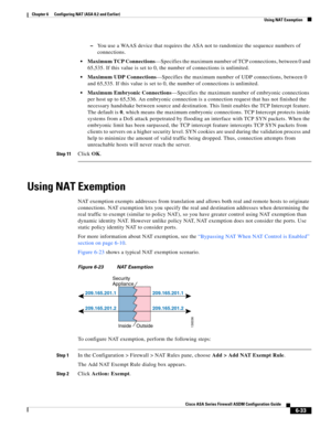 Page 221 
6-33
Cisco ASA Series Firewall ASDM Configuration Guide
 
Chapter 6      Configuring NAT (ASA 8.2 and Earlier)
  Using NAT Exemption
–You use a WAAS device that requires the ASA not to randomize the sequence numbers of 
connections.
Maximum TCP Connections—Specifies the maximum number of TCP connections, between 0 and 
65,535. If this value is set to 0, the number of connections is unlimited.
Maximum UDP Connections—Specifies the maximum number of UDP connections, between 0 
and 65,535. If this value...