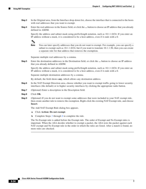 Page 222 
6-34
Cisco ASA Series Firewall ASDM Configuration Guide
 
Chapter 6      Configuring NAT (ASA 8.2 and Earlier)
  Using NAT Exemption
Step 3In the Original area, from the Interface drop-down list, choose the interface that is connected to the hosts 
with real addresses that you want to exempt.
Step 4Enter the real addresses in the Source field, or click the ... button to choose an IP address that you already 
defined in ASDM.
Specify the address and subnet mask using prefix/length notation, such as...