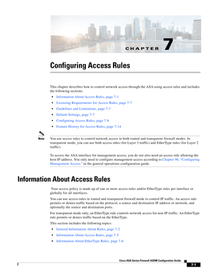 Page 225CH A P T E R
 
7-1
Cisco ASA Series Firewall ASDM Configuration Guide
 
7
Configuring Access Rules
This chapter describes how to control network access through the ASA using access rules and includes 
the following sections:
Information About Access Rules, page 7-1
Licensing Requirements for Access Rules, page 7-7
Guidelines and Limitations, page 7-7
Default Settings, page 7-7
Configuring Access Rules, page 7-8
Feature History for Access Rules, page 7-14
NoteYou use access rules to control network access...