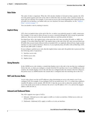 Page 227 
7-3
Cisco ASA Series Firewall ASDM Configuration Guide
 
Chapter 7      Configuring Access Rules
  Information About Access Rules
Rule Order
The order of rules is important. When the ASA decides whether to forward or drop a packet, the ASA 
tests the packet against each rule in the order in which the rules are listed. After a match is found, no 
more rules are checked. For example, if you create an access rule at the beginning that explicitly permits 
all traffic for an interface, no further rules are...