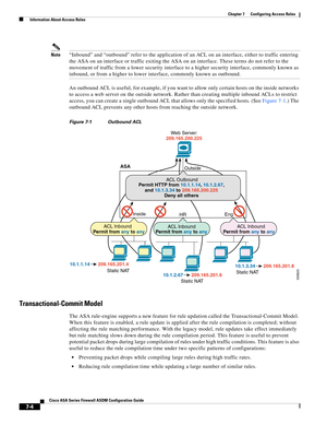 Page 228 
7-4
Cisco ASA Series Firewall ASDM Configuration Guide
 
Chapter 7      Configuring Access Rules
  Information About Access Rules
Note“Inbound” and “outbound” refer to the application of an ACL on an interface, either to traffic entering 
the ASA on an interface or traffic exiting the ASA on an interface. These terms do not refer to the 
movement of traffic from a lower security interface to a higher security interface, commonly known as 
inbound, or from a higher to lower interface, commonly known as...