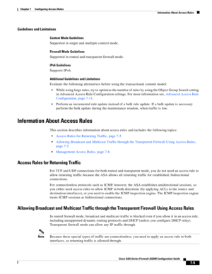 Page 229 
7-5
Cisco ASA Series Firewall ASDM Configuration Guide
 
Chapter 7      Configuring Access Rules
  Information About Access Rules
Guidelines and Limitations
Context Mode Guidelines
Supported in single and multiple context mode.
Firewall Mode Guidelines
Supported in routed and transparent firewall mode. 
IPv6 Guidelines
Supports IPv6.
Additional Guidelines and Limitations
Evaluate the following alternatives before using the transactional commit model:
While using large rules, try to optimize the number...