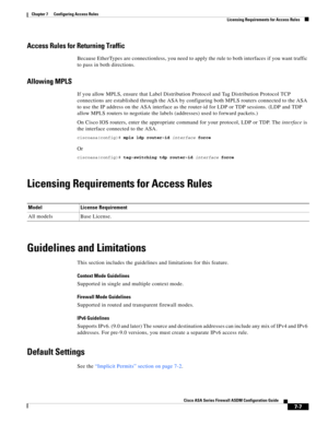 Page 231 
7-7
Cisco ASA Series Firewall ASDM Configuration Guide
 
Chapter 7      Configuring Access Rules
  Licensing Requirements for Access Rules
Access Rules for Returning Traffic
Because EtherTypes are connectionless, you need to apply the rule to both interfaces if you want traffic 
to pass in both directions.
Allowing MPLS
If you allow MPLS, ensure that Label Distribution Protocol and Tag Distribution Protocol TCP 
connections are established through the ASA by configuring both MPLS routers connected to...