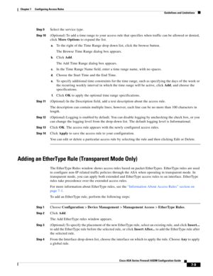 Page 233 
7-9
Cisco ASA Series Firewall ASDM Configuration Guide
 
Chapter 7      Configuring Access Rules
  Guidelines and Limitations
Step 9Select the service type.
Step 10(Optional) To add a time range to your access rule that specifies when traffic can be allowed or denied, 
click More Options to expand the list.
a.To the right of the Time Range drop down list, click the browse button. 
The Browse Time Range dialog box appears.
b.Click Add.
The Add Time Range dialog box appears.
c.In the Time Range Name...