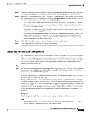 Page 235 
7-11
Cisco ASA Series Firewall ASDM Configuration Guide
 
Chapter 7      Configuring Access Rules
  Guidelines and Limitations
Step 8(Optional) Logging is enabled by default. You can disable logging by unchecking the check box, or you 
can change the logging level from the drop-down list. The default logging level is Informational.
Step 9(Optional) To add a source service (TCP, UDP, and TCP-UDP only) and a time range to your access rule 
that specifies when traffic can be allowed or denied, click More...