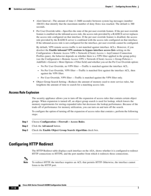 Page 236 
7-12
Cisco ASA Series Firewall ASDM Configuration Guide
 
Chapter 7      Configuring Access Rules
  Guidelines and Limitations
Alert Interval—The amount of time (1-3600 seconds) between system log messages (number 
106101) that identify that the maximum number of deny flows was reached. The default is 300 
seconds.
Per User Override table—Specifies the state of the per user override feature. If the per user override 
feature is enabled on the inbound access rule, the access rule provided by a RADIUS...