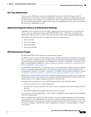 Page 243 
8-3
Cisco ASA Series Firewall ASDM Configuration Guide
 
Chapter 8      Configuring AAA Rules for Network Access
  Configuring Authentication for Network Access
One-Time Authentication
A user at a given IP address only needs to authenticate one time for all rules and types, until the 
authentication session expires. (See the Configuration > Firewall > Advanced > Global Timeouts pane 
for timeout values.) For example, if you configure the ASA to authenticate Telnet and FTP, and a user 
first...