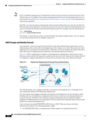 Page 244 
8-4
Cisco ASA Series Firewall ASDM Configuration Guide
 
Chapter 8      Configuring AAA Rules for Network Access
  Configuring Authentication for Network Access
NoteIf you use HTTP authentication, by default the username and password are sent from the client to the 
ASA in clear text; in addition, the username and password are sent on to the destination web server as 
well. See the “Enabling Secure Authentication of Web Clients” section on page 8-8 for information to 
secure your credentials.
For FTP,...