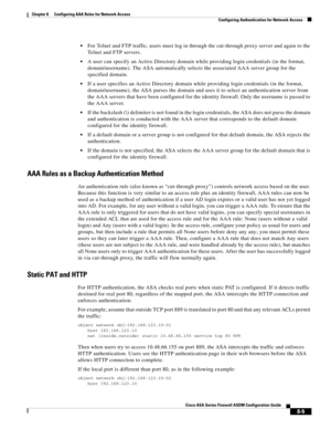 Page 245 
8-5
Cisco ASA Series Firewall ASDM Configuration Guide
 
Chapter 8      Configuring AAA Rules for Network Access
  Configuring Authentication for Network Access
For Telnet and FTP traffic, users must log in through the cut-through proxy server and again to the 
Telnet and FTP servers.
A user can specify an Active Directory domain while providing login credentials (in the format, 
domain\username). The ASA automatically selects the associated AAA server group for the 
specified domain.
If a user...