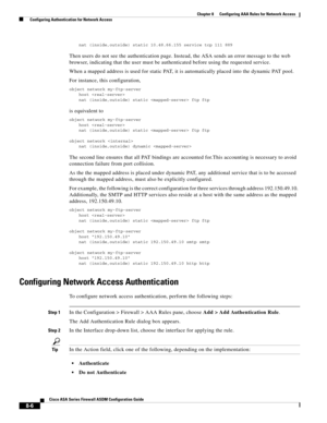 Page 246 
8-6
Cisco ASA Series Firewall ASDM Configuration Guide
 
Chapter 8      Configuring AAA Rules for Network Access
  Configuring Authentication for Network Access
nat (inside,outside) static 10.48.66.155 service tcp 111 889
Then users do not see the authentication page. Instead, the ASA sends an error message to the web 
browser, indicating that the user must be authenticated before using the requested service.
When a mapped address is used for static PAT, it is automatically placed into the dynamic PAT...