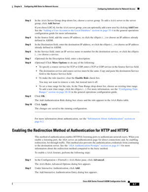 Page 247 
8-7
Cisco ASA Series Firewall ASDM Configuration Guide
 
Chapter 8      Configuring AAA Rules for Network Access
  Configuring Authentication for Network Access
Step 3In the AAA Server Group drop-down list, choose a server group. To add a AAA server to the server 
group, click Add Server.
If you chose LOCAL for the AAA server group, you can optionally add a new user by clicking Add User. 
See the “Adding a User Account to the Local Database” section on page 33-4 in the general operations 
configuration...