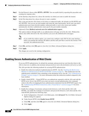 Page 248 
8-8
Cisco ASA Series Firewall ASDM Configuration Guide
 
Chapter 8      Configuring AAA Rules for Network Access
  Configuring Authentication for Network Access
Step 3For the Protocol, choose either HTTP or HTTPS. You can enable both by repeating this procedure and 
creating two separate rules.
Step 4In the Interface drop-down list, choose the interface on which you want to enable the listener.
Step 5In the Port drop-down list, choose the port or enter a number. 
This is the port that the ASA listens...