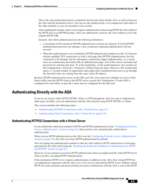 Page 249 
8-9
Cisco ASA Series Firewall ASDM Configuration Guide
 
Chapter 8      Configuring AAA Rules for Network Access
  Configuring Authentication for Network Access
This is the only method that protects credentials between the client and the ASA, as well as between 
the ASA and the destination server. You can use this method alone, or in conjunction with either of 
the other methods so you can maximize your security.
After enabling this feature, when a user requires authentication when using HTTP, the ASA...