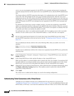 Page 250 
8-10
Cisco ASA Series Firewall ASDM Configuration Guide
 
Chapter 8      Configuring AAA Rules for Network Access
  Configuring Authentication for Network Access
server; you are not prompted separately for the HTTP server username and password. Assuming the 
username and password are not the same for the AAA and HTTP servers, then the HTTP authentication 
fails.
This feature redirects all HTTP connections that require AAA authentication to the virtual HTTP server 
on the ASA. The ASA prompts for the...