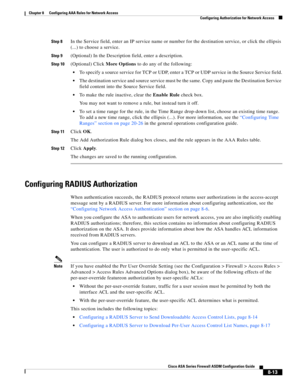 Page 253 
8-13
Cisco ASA Series Firewall ASDM Configuration Guide
 
Chapter 8      Configuring AAA Rules for Network Access
  Configuring Authorization for Network Access
Step 8In the Service field, enter an IP service name or number for the destination service, or click the ellipsis 
(...) to choose a service.
Step 9(Optional) In the Description field, enter a description.
Step 10(Optional) Click More Options to do any of the following:
To specify a source service for TCP or UDP, enter a TCP or UDP service in...