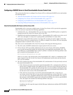 Page 254 
8-14
Cisco ASA Series Firewall ASDM Configuration Guide
 
Chapter 8      Configuring AAA Rules for Network Access
  Configuring Authorization for Network Access
Configuring a RADIUS Server to Send Downloadable Access Control Lists
This section describes how to configure Cisco Secure ACS or a third-party RADIUS server and includes 
the following topics:
About the Downloadable ACL Feature and Cisco Secure ACS, page 8-14
Configuring Cisco Secure ACS for Downloadable ACLs, page 8-15
Configuring Any RADIUS...