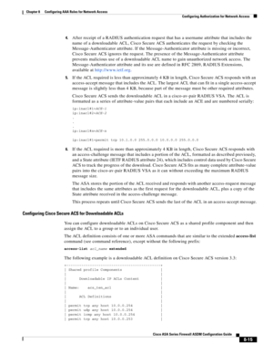 Page 255 
8-15
Cisco ASA Series Firewall ASDM Configuration Guide
 
Chapter 8      Configuring AAA Rules for Network Access
  Configuring Authorization for Network Access
4.After receipt of a RADIUS authentication request that has a username attribute that includes the 
name of a downloadable ACL, Cisco Secure ACS authenticates the request by checking the 
Message-Authenticator attribute. If the Message-Authenticator attribute is missing or incorrect, 
Cisco Secure ACS ignores the request. The presence of the...