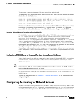 Page 257 
8-17
Cisco ASA Series Firewall ASDM Configuration Guide
 
Chapter 8      Configuring AAA Rules for Network Access
  Configuring Accounting for Network Access
The username argument is the name of the user that is being authenticated.
The downloaded ACL on the ASA consists of the following lines. Notice the order based on the numbers 
identified on the RADIUS server.
access-list AAA-user-bcham34-79AD4A08 permit tcp 10.1.0.0 255.0.0.0 10.0.0.0 255.0.0.0
access-list AAA-user-bcham34-79AD4A08 permit udp...