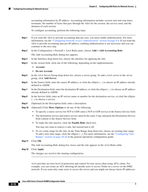 Page 258 
8-18
Cisco ASA Series Firewall ASDM Configuration Guide
 
Chapter 8      Configuring AAA Rules for Network Access
  Configuring Accounting for Network Access
accounting information by IP address. Accounting information includes session start and stop times, 
username, the number of bytes that pass through the ASA for the session, the service used, and the 
duration of each session.
To configure accounting, perform the following steps:
Step 1If you want the ASA to provide accounting data per user, you...